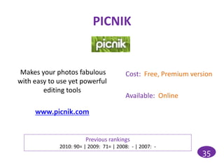 PICNIK


Makes your photos fabulous               Cost: Free, Premium version
with easy to use yet powerful
        editing tools
                                         Available: Online

     www.picnik.com


                        Previous rankings
             2010: 90= | 2009: 71= | 2008: - | 2007: -
                                                                35
 