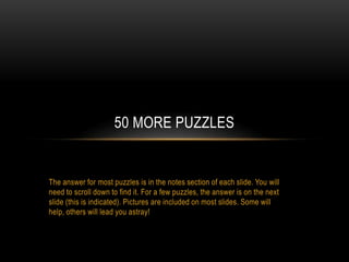 The answer for most puzzles is in the notes section of each slide. You will
need to scroll down to find it. For a few puzzles, the answer is on the next
slide (this is indicated). Pictures are included on most slides. Some will
help, others will lead you astray!
50 MORE PUZZLES
 