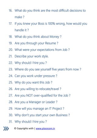 © Copyrights with | www.placecom.in
16. What do you think are the most difficult decisions to
make ?
17. If you knew your Boss is 100% wrong, how would you
handle it ?
18. What do you think about Money ?
19. Are you through your Resume ?
20. What were your expectations from Job ?
21. Describe your work style.
22. Why should I hire you ?
23. Where do you see yourself five years from now ?
24. Can you work under pressure ?
25. Why do you want this Job ?
26. Are you willing to relocate/travel ?
27. Are you NOT over-qualified for the Job ?
28. Are you a Manager or Leader ?
29. How will you manage an IT Project ?
30. Why don’t you start your own Business ?
31. Why should I hire you ?
 