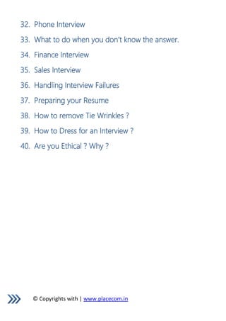 © Copyrights with | www.placecom.in
32. Phone Interview
33. What to do when you don’t know the answer.
34. Finance Interview
35. Sales Interview
36. Handling Interview Failures
37. Preparing your Resume
38. How to remove Tie Wrinkles ?
39. How to Dress for an Interview ?
40. Are you Ethical ? Why ?
 