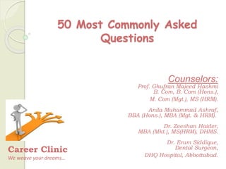 50 Most Commonly Asked
Questions
Career Clinic
We weave your dreams…
Counselors:
Prof. Ghufran Majeed Hashmi
B. Com, B. Com (Hons.),
M. Com (Mgt.), MS (HRM).
Anila Muhammad Ashraf,
BBA (Hons.), MBA (Mgt. & HRM).
Dr. Zeeshan Haider,
MBA (Mkt.), MS(HRM), DHMS.
Dr. Erum Siddique,
Dental Surgeon,
DHQ Hospital, Abbottabad.
 