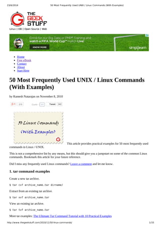 23/6/2014 50 Most Frequently Used UNIX / Linux Commands (With Examples)
http://www.thegeekstuff.com/2010/11/50-linux-commands/ 1/33
319 485Curtir
Home
Free eBook
Contact
About
Start Here
50 Most Frequently Used UNIX / Linux Commands
(With Examples)
by Ramesh Natarajan on November 8, 2010
Tweet 342
This article provides practical examples for 50 most frequently used
commands in Linux / UNIX.
This is not a comprehensive list by any means, but this should give you a jumpstart on some of the common Linux
commands. Bookmark this article for your future reference.
Did I miss any frequently used Linux commands? Leave a comment and let me know.
1. tar command examples
Create a new tar archive.
$ tar cvf archive_name.tar dirname/
Extract from an existing tar archive.
$ tar xvf archive_name.tar
View an existing tar archive.
$ tar tvf archive_name.tar
More tar examples: The Ultimate Tar Command Tutorial with 10 Practical Examples
 