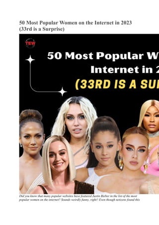 50 Most Popular Women on the Internet in 2023
(33rd is a Surprise)
Did you know that many popular websites have featured Justin Bieber in the list of the most
popular women on the internet? Sounds weirdly funny, right? Even though netizens found this
 