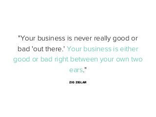 "Your business is never really good or
bad 'out there.' Your business is either
good or bad right between your own two
ears."
ZIG ZIGLAR

 
