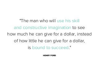 "The man who will use his skill
and constructive imagination to see
how much he can give for a dollar, instead
of how little he can give for a dollar,
is bound to succeed."
HENRY FORD

 