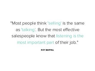 "Most people think 'selling' is the same
as 'talking'. But the most eﬀective
salespeople know that listening is the
most important part of their job."
ROY BARTELL

 