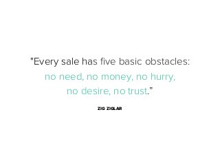 "Every sale has ﬁve basic obstacles:
no need, no money, no hurry,
no desire, no trust.”
ZIG ZIGLAR

 
