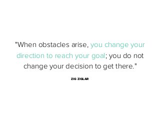 "When obstacles arise, you change your
direction to reach your goal; you do not
change your decision to get there."
ZIG ZIGLAR

 