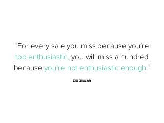 "For every sale you miss because you’re
too enthusiastic, you will miss a hundred
because you’re not enthusiastic enough."
ZIG ZIGLAR

 