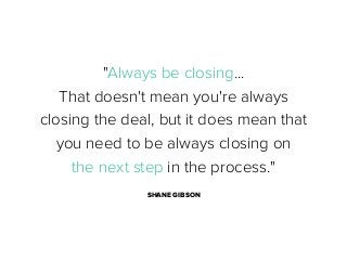 "Always be closing...
That doesn't mean you're always
closing the deal, but it does mean that
you need to be always closing on
the next step in the process."
SHANE GIBSON

 