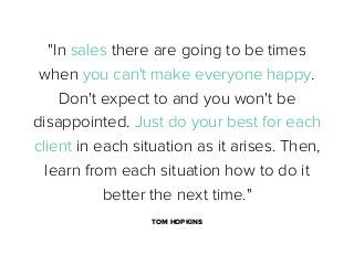"In sales there are going to be times
when you can't make everyone happy.
Don't expect to and you won't be
disappointed. Just do your best for each
client in each situation as it arises. Then,
learn from each situation how to do it
better the next time."
TOM HOPKINS

 
