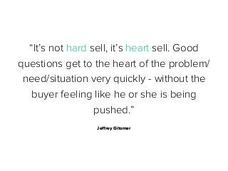 “It’s not hard sell, it’s heart sell. Good
questions get to the heart of the problem/
need/situation very quickly - without the
buyer feeling like he or she is being
pushed.”
Jeﬀrey Gitomer

 