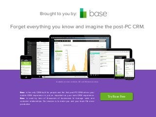 Brought to you by:

Forget everything you know and imagine the post-PC CRM.

Available on web, Android, iOS and Windows devices

Base is the only CRM built for people and the ﬁrst post-PC CRM where your
mobile CRM experience is just as important as your web CRM experience.
Base is used by tens of thousands of businesses to manage sales and
customer relationships. Our mission is to make you and your team 10x more
productive.

Try Base Free

 