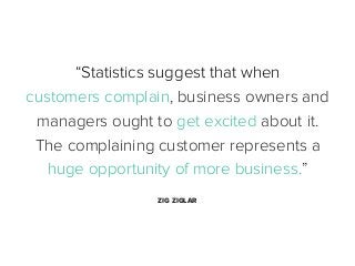 “Statistics suggest that when
customers complain, business owners and
managers ought to get excited about it.
The complaining customer represents a
huge opportunity of more business.”
ZIG ZIGLAR

 