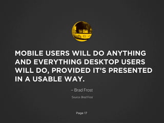 Page 17
MOBILE USERS WILL DO ANYTHING
AND EVERYTHING DESKTOP USERS
WILL DO, PROVIDED IT’S PRESENTED
IN A USABLE WAY.
– Brad Frost
Source: Brad Frost
 
