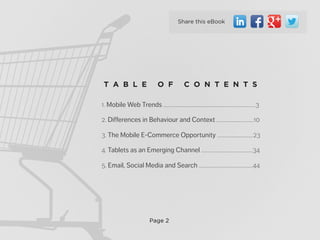 Page 2
1. Mobile Web Trends .............................................................................3
2. Differences in Behaviour and Context ...............................10
3. The Mobile E-Commerce Opportunity ..............................23
4. Tablets as an Emerging Channel ...........................................34
5. Email, Social Media and Search .............................................44
T A B L E O F C O N T E N T S
Share this eBook
 