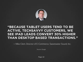 Page 42
— Mike Clem, Director of E-Commerce, Sweetwater Sound, Inc.
“BECAUSE TABLET USERS TEND TO BE
ACTIVE, TECHSAVVY CUSTOMERS, WE
SEE IPAD LEADS CONVERT 30% HIGHER
THAN DESKTOP BASED TRANSACTIONS.”
Source: Google
 