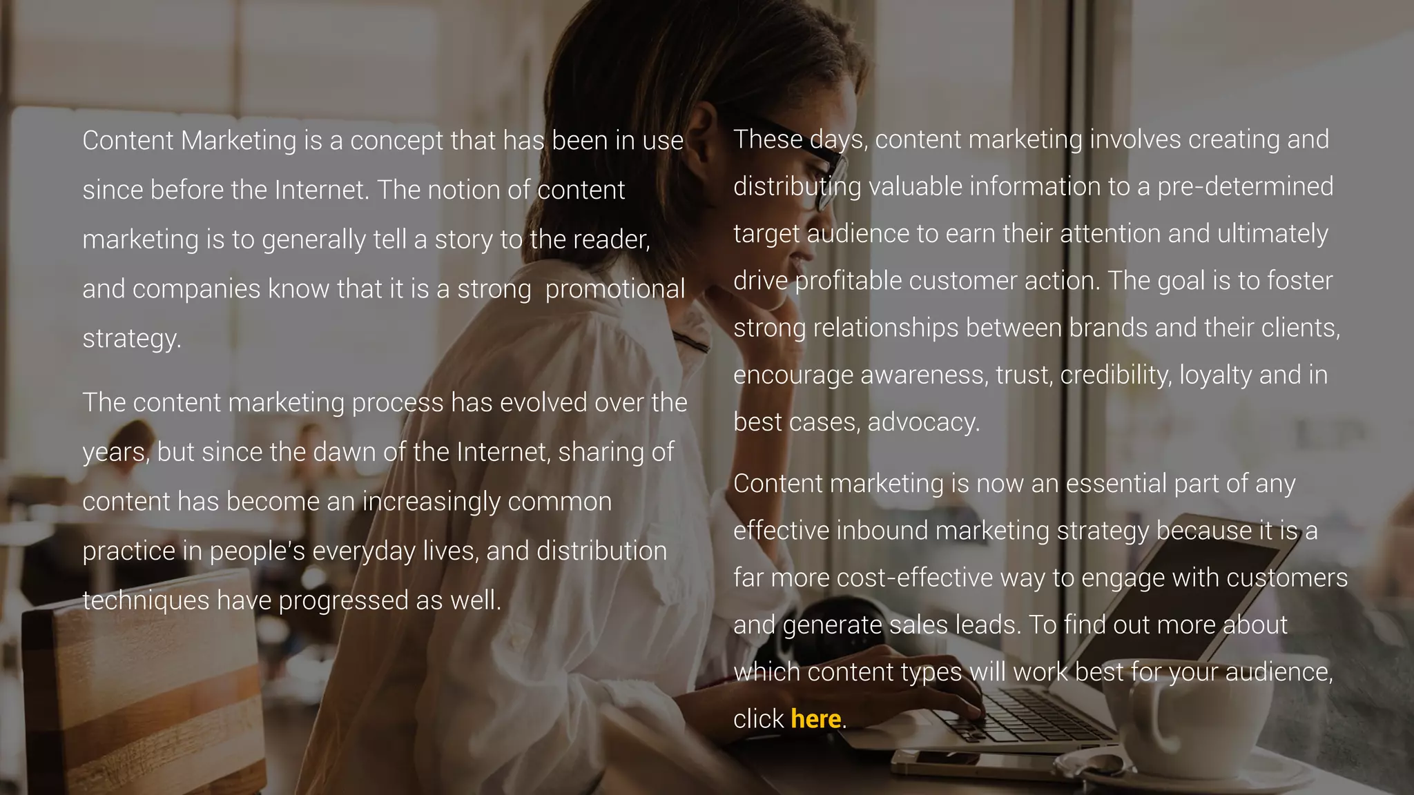 Content Marketing is a concept that has been in use
since before the Internet. The notion of content
marketing is to generally tell a story to the reader,
and companies know that it is a strong promotional
strategy.
The content marketing process has evolved over the
years, but since the dawn of the Internet, sharing of
content has become an increasingly common
practice in people’s everyday lives, and distribution
techniques have progressed as well.
These days, content marketing involves creating and
distributing valuable information to a pre-determined
target audience to earn their attention and ultimately
drive profitable customer action. The goal is to foster
strong relationships between brands and their clients,
encourage awareness, trust, credibility, loyalty and in
best cases, advocacy.
Content marketing is now an essential part of any
effective inbound marketing strategy because it is a
far more cost-effective way to engage with customers
and generate sales leads. To find out more about
which content types will work best for your audience,
click here.
 