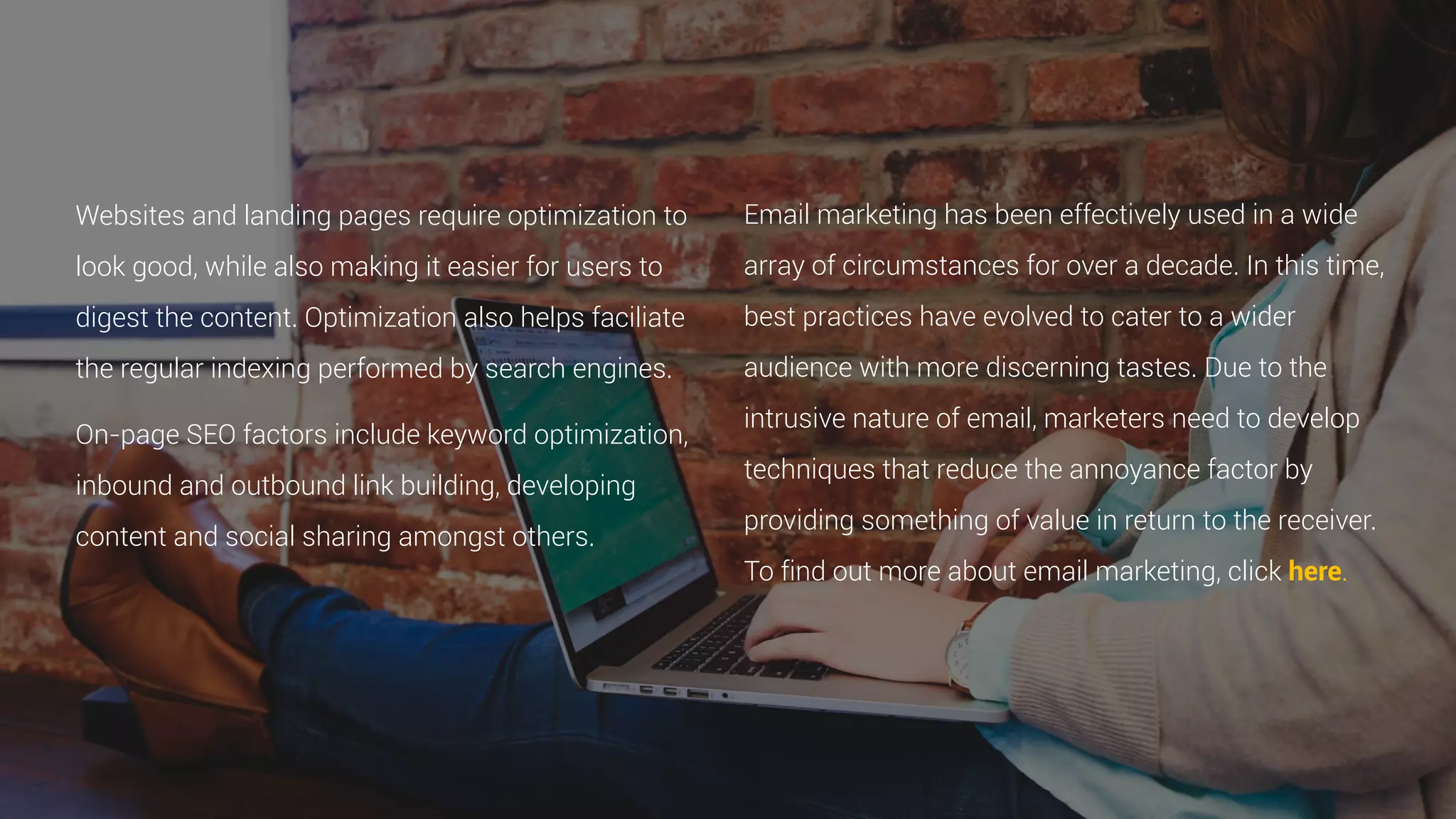 Websites and landing pages require optimization to
look good, while also making it easier for users to
digest the content. Optimization also helps faciliate
the regular indexing performed by search engines.
On-page SEO factors include keyword optimization,
inbound and outbound link building, developing
content and social sharing amongst others.
Email marketing has been effectively used in a wide
array of circumstances for over a decade. In this time,
best practices have evolved to cater to a wider
audience with more discerning tastes. Due to the
intrusive nature of email, marketers need to develop
techniques that reduce the annoyance factor by
providing something of value in return to the receiver.
To find out more about email marketing, click here.
 