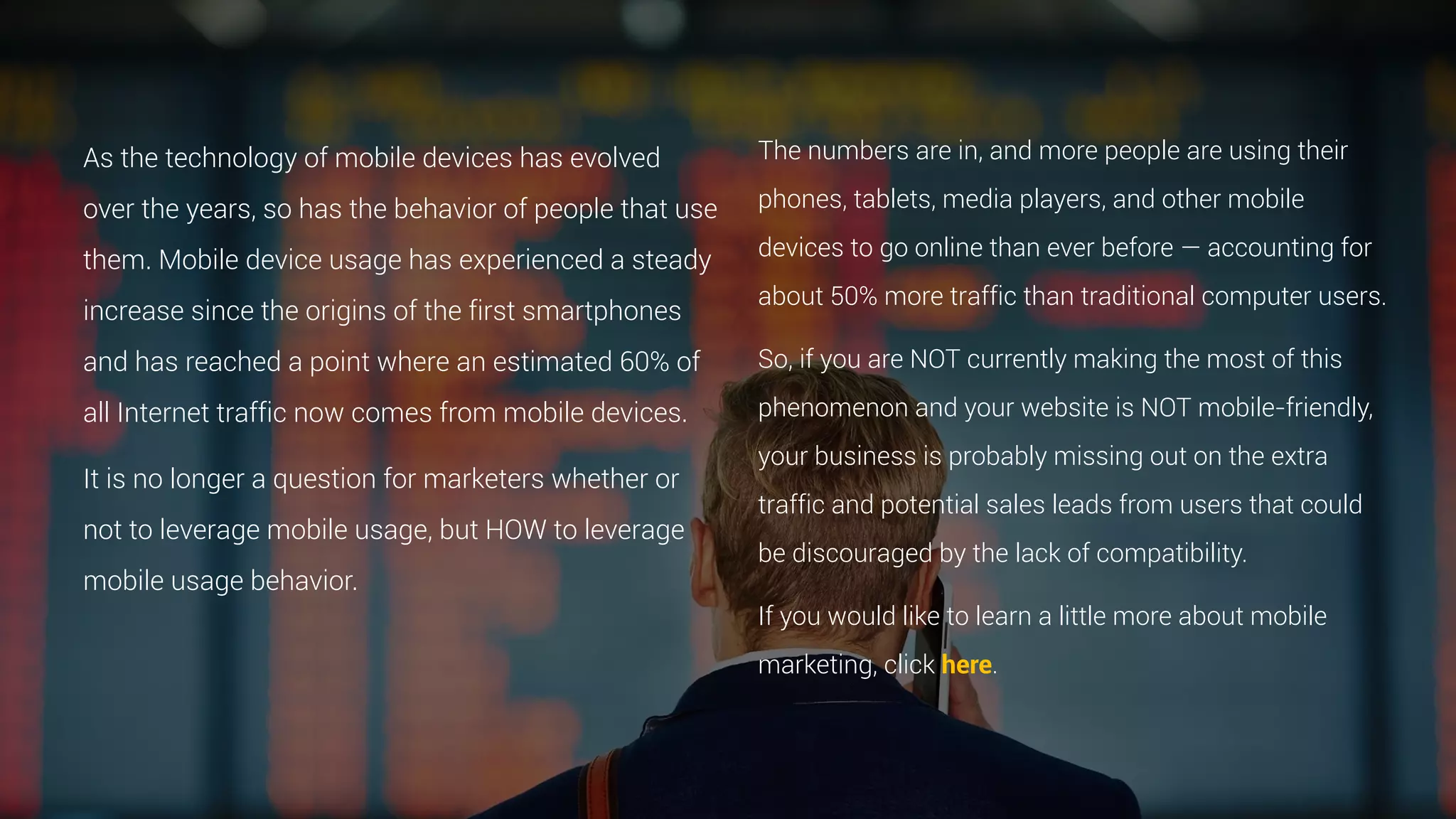 As the technology of mobile devices has evolved
over the years, so has the behavior of people that use
them. Mobile device usage has experienced a steady
increase since the origins of the first smartphones
and has reached a point where an estimated 60% of
all Internet traffic now comes from mobile devices.
It is no longer a question for marketers whether or
not to leverage mobile usage, but HOW to leverage
mobile usage behavior.
The numbers are in, and more people are using their
phones, tablets, media players, and other mobile
devices to go online than ever before — accounting for
about 50% more traffic than traditional computer users.
So, if you are NOT currently making the most of this
phenomenon and your website is NOT mobile-friendly,
your business is probably missing out on the extra
traffic and potential sales leads from users that could
be discouraged by the lack of compatibility.
If you would like to learn a little more about mobile
marketing, click here.
 