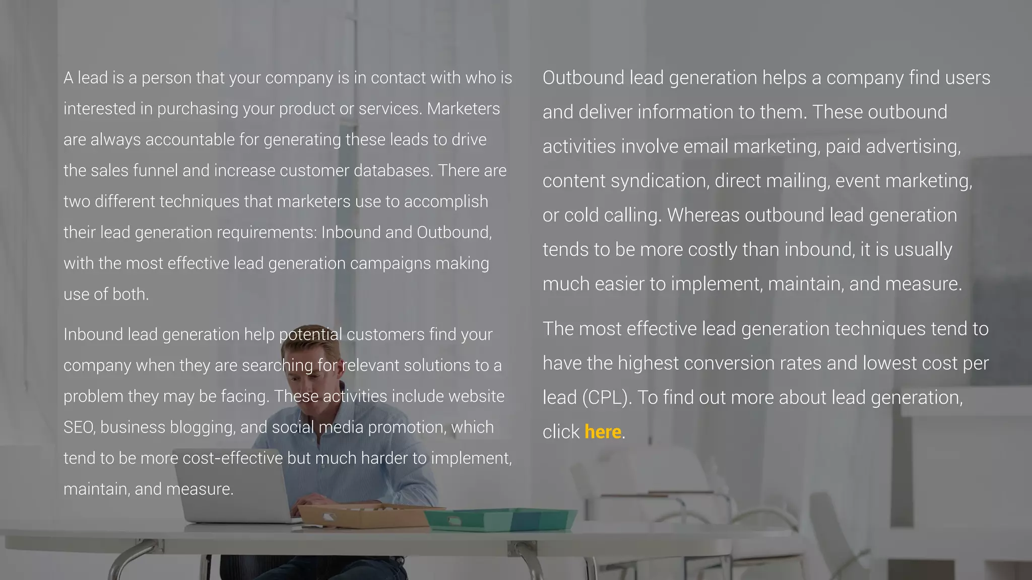 A lead is a person that your company is in contact with who is
interested in purchasing your product or services. Marketers
are always accountable for generating these leads to drive
the sales funnel and increase customer databases. There are
two different techniques that marketers use to accomplish
their lead generation requirements: Inbound and Outbound,
with the most effective lead generation campaigns making
use of both.
Inbound lead generation help potential customers find your
company when they are searching for relevant solutions to a
problem they may be facing. These activities include website
SEO, business blogging, and social media promotion, which
tend to be more cost-effective but much harder to implement,
maintain, and measure.
Outbound lead generation helps a company find users
and deliver information to them. These outbound
activities involve email marketing, paid advertising,
content syndication, direct mailing, event marketing,
or cold calling. Whereas outbound lead generation
tends to be more costly than inbound, it is usually
much easier to implement, maintain, and measure.
The most effective lead generation techniques tend to
have the highest conversion rates and lowest cost per
lead (CPL). To find out more about lead generation,
click here.
 