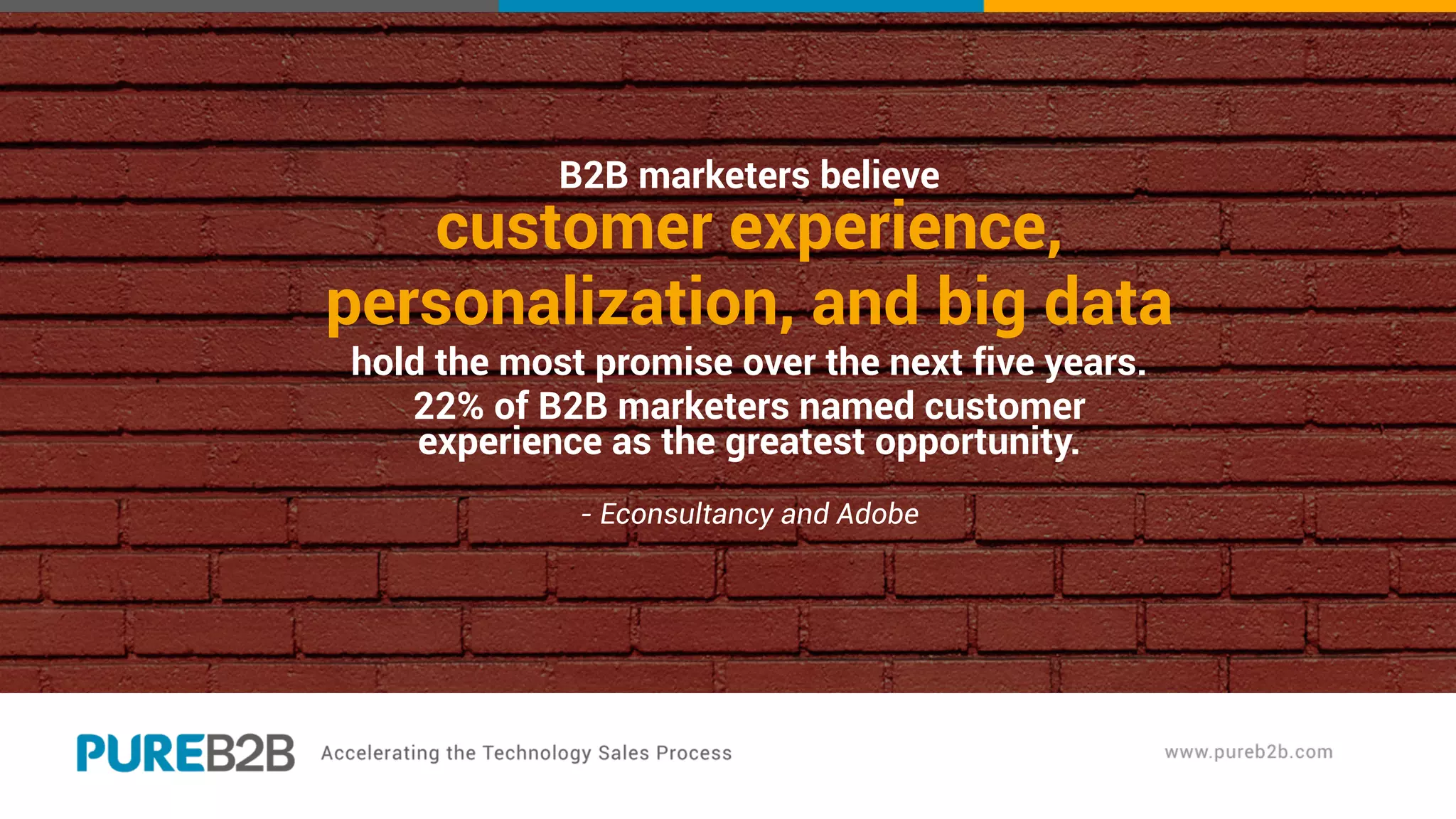 B2B marketers believe
customer experience,
personalization, and big data
hold the most promise over the next five years.
22% of B2B marketers named customer
experience as the greatest opportunity.
- Econsultancy and Adobe
 