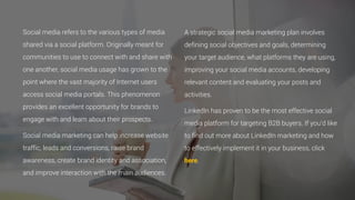 Social media refers to the various types of media
shared via a social platform. Originally meant for
communities to use to connect with and share with
one another, social media usage has grown to the
point where the vast majority of Internet users
access social media portals. This phenomenon
provides an excellent opportunity for brands to
engage with and learn about their prospects.
Social media marketing can help increase website
traffic, leads and conversions, raise brand
awareness, create brand identity and association,
and improve interaction with the main audiences.
A strategic social media marketing plan involves
defining social objectives and goals, determining
your target audience, what platforms they are using,
improving your social media accounts, developing
relevant content and evaluating your posts and
activities.
LinkedIn has proven to be the most effective social
media platform for targeting B2B buyers. If you’d like
to find out more about LinkedIn marketing and how
to effectively implement it in your business, click
here.
 