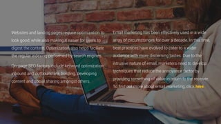 Websites and landing pages require optimization to
look good, while also making it easier for users to
digest the content. Optimization also helps faciliate
the regular indexing performed by search engines.
On-page SEO factors include keyword optimization,
inbound and outbound link building, developing
content and social sharing amongst others.
Email marketing has been effectively used in a wide
array of circumstances for over a decade. In this time,
best practices have evolved to cater to a wider
audience with more discerning tastes. Due to the
intrusive nature of email, marketers need to develop
techniques that reduce the annoyance factor by
providing something of value in return to the receiver.
To find out more about email marketing, click here.
 