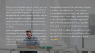 A lead is a person that your company is in contact with who is
interested in purchasing your product or services. Marketers
are always accountable for generating these leads to drive
the sales funnel and increase customer databases. There are
two different techniques that marketers use to accomplish
their lead generation requirements: Inbound and Outbound,
with the most effective lead generation campaigns making
use of both.
Inbound lead generation help potential customers find your
company when they are searching for relevant solutions to a
problem they may be facing. These activities include website
SEO, business blogging, and social media promotion, which
tend to be more cost-effective but much harder to implement,
maintain, and measure.
Outbound lead generation helps a company find users
and deliver information to them. These outbound
activities involve email marketing, paid advertising,
content syndication, direct mailing, event marketing,
or cold calling. Whereas outbound lead generation
tends to be more costly than inbound, it is usually
much easier to implement, maintain, and measure.
The most effective lead generation techniques tend to
have the highest conversion rates and lowest cost per
lead (CPL). To find out more about lead generation,
click here.
 