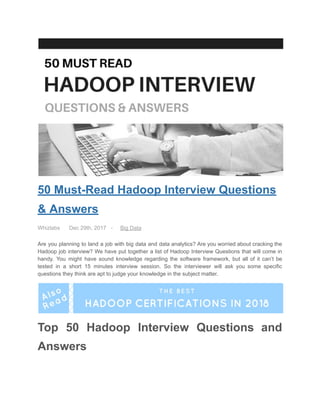  
50   Must­Read   Hadoop   Interview   Questions 
&   Answers 
Whizlabs                  Dec   29th,   2017         ­                Big   Data   
Are you planning to land a job with big data and data analytics? Are you worried about cracking the                                     
Hadoop job interview? We have put together a list of Hadoop Interview Questions that will come in                                 
handy. You might have sound knowledge regarding the software framework, but all of it can’t be                               
tested in a short 15 minutes interview session. So the interviewer will ask you some specific                               
questions   they   think   are   apt   to   judge   your   knowledge   in   the   subject   matter. 
 
Top 50 Hadoop Interview Questions and           
Answers 
 