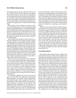 The 50 Million Missing Women                                                                                                 413


foods supplied in the girl diet (girls and acid) are all                ferent concentrations, and the Y and X sperm are be-
yin. Claims of 80% accuracy, based on one clinical                      lieved to be partially separated at low speed inside a
trial of only 260 women, the results were published in                  centrifuge by their differential sedimentation veloci-
the International Journal of Gynaecology and Obstet-                    ties. The rationale to this treatment is that the X sperm
rics in 1980 (5). The girl diet is high in calcium but low              is believed to be bigger and heavier than the Y sperm
in salt and potassium, containing acid-forming foods.                   and it will sediment down the Percoll gradient quicker
The boy diet is high in salt and potassium but low in                   under centrifugation. If sperm collected at the bottom
calcium and magnesium and contains alkali-forming                       of the Percoll gradient are used for artiﬁcial insemi-
foods.                                                                  nation, the chances for conceiving a girl should be
   The majority of the artiﬁcial sex selection meth-                    greater.
ods work by separating X- and Y- bearing sperm and                         With the recent advent of Microsort (ﬂow cytomet-
require artiﬁcial insemination. The Ericsson Method                     ric separation of X and Y sperm) and preimplanta-
was developed about 25 years ago and has been in clin-                  tion genetic diagnosis (PGD), couples no longer have
ical use for the last 20 years. Currently, there are over               an excuse to employ abortions to select sex. The Mi-
40 Sperm Centers using this procedure in the world,                     crosort method is an expensive approach to gender se-
and over 2000 healthy babies have been born using                       lection involving the separation of the X sperm from
the albumin treatment, the great majority of them in                    the Y sperm. This method uses a technique known
the United States.                                                      as ﬂow cytometry where seminal ﬂuid is ﬁltered and
   The treatment for conception of a boy involves run-                  then forced through a long, thin tube under pres-
ning the husband’s sperm sample through columns                         sure. At the other end, the tube divides, and there
containing human serum albumin solutions of differ-                     is a ﬂuorescence-based switch, designed to direct the
ent concentrations by which Y-bearing sperm can be                      larger X sperm into one direction, and the smaller
separated through a ﬁltering process (6). In January                    Y sperm into a different direction. The desired X-rich
1998, Hong Kong researchers who used the Ericsson                       or Y-rich sperm samples can then be used for artiﬁcial
method (7) published a paper. They did DNA stud-                        insemination (11).
ies on the supposedly X-rich and Y-rich samples pro-
duced by the separation and found that each sample                      CULTURAL ISSUES
still contained the original 50% ratio of X-bearing to
Y-bearing sperm. Many have claimed success at this                         The problem with trying to prevent couples from
type of sperm separation, but few have been able to                     aborting female fetuses is that cultural traditions die
back up their claims with hard data.                                    hard, and a particularly powerful one is that boys are
   There have been several reports in the scientiﬁc lit-                inﬁnitely more desirable than girls. The reason is sim-
erature recently which suggest that sperm subjected                     ple: when parents marry off a daughter, society ex-
to a swimup procedure and used for artiﬁcial insemi-                    pects them to give a huge dowry to the boy’s family.
nation can increase the chances of conceiving a male                    This represents an enormous burden that often wipes
by between 80 and 90%. In one study carried out in                      out a family’s entire savings. Recent advertisements
1993, 23 of 26 births were male claiming a success                      in the national press and on the internet extolling the
rate of about 88.5% for male sex selection (8). Two                     “highly effective” gender selection kit marketed by a
recent studies suggest that the Percoll density gra-                    U.S. company has created a hornet’s nest. The govern-
dient method is effective in both separating the X                      ment is naturally perturbed about the ramiﬁcations
and Y sperm and also skewing the birth sex ratio in                     of such advertisements and its potential to skew the
humans (9,10).                                                          already-tilted female–male birth ratio in the country.
   A 1996 study suggested that bottom (X) fraction                      Recent editions of India Abroad, a weekly newspa-
sperm, derived from the eight-layer discontinuous                       per for Indian expatriates in the United States and
Percoll gradient, have higher motility, progression,                    Canada, are carrying sex preselection ads by compa-
and hyperactivation when compared with top (Y)                          nies to promote their products to one of the country’s
fraction sperm. The bottom (X) fraction sperm have                      fastest growing ethnic groups. And the target market
greater longevity in motility and have shorter tails,                   is immigrants from India, where sex-determination
supporting earlier hypotheses of sex differences in                     tests were outlawed 8 years ago in a still unsuccessful
sperm parameters (9). In the Percoll procedure, the                     effort to thwart the widespread practice of aborting fe-
sperm sample is layered on top of a Percoll density                     male fetuses. Such ads would be illegal in India, which
gradient consisting of many layers of Percoll at dif-                   has struggled for years to discourage women from

Journal of Assisted Reproduction and Genetics, Vol. 19, No. 9, September 2002
 
