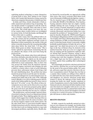 414                                                                                                                  Allahbadia


exploiting medical technology to assure themselves               ics, buoyed by record proﬁts, are aggressively selling
of giving birth to boys. Now, Indians in the United              their wares. One clever economic pitch blares from
States and Canada ﬁnd themselves being courted by                tens of thousands of billboards through the country—
American companies that promise to help do just that.            Pay ﬁve hundred rupees [US$14.00] now rather than
   In India and China, female infanticide is both so-            ﬁve lakhs [Rs 500,000 or $14,000] later. Poor families,
cially sanctioned and undeserving of mourning. Yet,              fearing expensive dowries that can cripple a family,
one should consider it repugnant to kill the fetus by            willingly undergo the tests. Coming on top of more
way of abortion, especially when only done to abort              than a century of female infanticide in regions where
a girl fetus. This would appear even more the case               sons are preferred, medical technologies of amnio-
in our country where women deities are worshipped                centesis, ultrasound, and chorionic biopsy have com-
in various forms. In both Karnataka and Bengal the               pounded the problem of “missing females” over the
deities of the state is a goddess.                               past two decades. Despite the 1994 Prenatal Diagnos-
   Few of India’s states show the political will to en-          tic Techniques (Regulation and Prevention of Misuse)
force the century-old law prohibiting female infan-              Act in India and China’s Human Reproductive Tech-
ticide. A ritual which originated amongst certain of             nology Ordinance of 2000, sex determination for pur-
Rajasthan’s tribal communities, the murder of the girl           poses of aborting female fetuses is presently a highly
infant, is morally cleansed by the reasoning that killing        proﬁtable medical industry. In India, the act is an “on-
takes place before the ritual bath, 7–10 days after              paper-only” law which has proven to be a toothless
birth, which grants an infant “human status.” This is            tiger in the face of blatant abuse by elements of the
further upheld by superstitions maintaining that the             medical fraternity. Some go so far as to suggest that
act enhances the chance of the next born being the               they are helping curb the population explosion. Oth-
preferred son.                                                   ers defend their lucrative business, saying it offers
   The killing of the infants, when born with deformi-           women a less barbaric means than female infanticide
ties of face and limbs, soon after the birth, is a frequent      of doing away with their daughters. Needless to say,
occurrence in India. The culprits are the dais (tradi-           not a single legal case has been registered in India
tional birth attendants) and old ladies who attend to            or China against those peddling their technological
child birth in rural communities. They, in their own             misogyny.
way, protect the family from the ﬁnancial expenses                  Not surprisingly, proselective abortion activists feel
and social stigmas associated with bringing up such              that selective abortion has several merits important
a child in a country where a lack of social education            for the good of the general Indian public. For exam-
prevents these unfortunate infants from living a full            ple, advocates argue that selective abortion is the an-
life and rehabilitating them. The problem has taken              swer to population control. Perhaps they feel that in
monstrous proportions in just the past two decades.              a country where families are willing to have child af-
   Prenatal techniques for sex determination were in-            ter child until they have their desired number of sons
troduced into India only in the early 1970s. Although            and daughters, sex selective abortions would allow
touted ofﬁcially as an aid in reducing genetic defects,          women to choose the makeup of their family while
much of the Indian public has turned to these tests to           keeping the family size small. Another argument in
ﬁnd out if “It’s a boy” or not. The effects of these de-         terms of population control is that families should be
velopments on sex ratio can be observed in every class           balanced; selective abortions will allow families to bal-
of the society. An awareness program going right to              ance their desire for a daughter with one for a son. It’s
the grass-roots level and effective deterrent punish-            a gut-wrenching fact that in a patriarchal country like
ment to doctors who ﬂout the law may be a solution.              India, where sons are prized and daughters devalued
   The proliferation, and increasingly reported abuse,           in society for a variety of reasons, it is likely that cou-
of prenatal testing has forced an impassioned debate             ples will choose to abort only females.
throughout India. Those ﬁghting against the tests cite
studies which suggest that a further skewing of the sex
ratio may only make worse the status of women, with              RECENT CHANGES
an obvious negative impact on the whole nation. On
the other hand, there is a great deal of public support             In India, requests for medically assisted sex selec-
in India from prosex selective abortion advocates who            tion are very common; for example, one fertility clinic
feel that these tools are helping families to cope with          in Mumbai used to receive about 250–300 requests for
intransigent problems, especially dowry. Health clin-            Y-enrichment with intrauterine inseminations each

                                                      Journal of Assisted Reproduction and Genetics, Vol. 19, No. 9, September 2002
 
