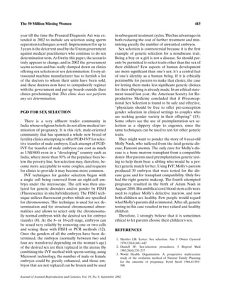 The 50 Million Missing Women                                                                                                    415


year till the time the Prenatal Diagnosis Act was ex-                   in subsequent treatment cycles. This has advantages in
tended in 2002 to include sex selection using sperm                     both reducing the cost of further treatment and min-
separation techniques as well. Imprisonment for up to                   imizing greatly the number of unwanted embryos.
3 years is the deterrent used by the Union government                      Sex selection is controversial because it is the ﬁrst
against medical practitioners who continue to do sex                    example of genetic selection for a nondisease trait.
determination tests. As I write this paper, the scenario                Being a boy or a girl is not a disease. So should par-
truly appears to change, and in 2002 the government                     ents be permitted to select traits other than the sex of
seems serious and has really clamped down on clinics                    their children? Few aspects of human development
offering sex selection or sex determination. Every ul-                  are more signiﬁcant than one’s sex; it’s a central fact
trasound machine manufacturer has to furnish a list                     of one’s identity as a human being. If it is ethically
of the doctors to whom their units have been sold,                      permissible for parents to make that choice, the case
and these doctors now have to compulsorily register                     for letting them make less signiﬁcant genetic choices
with the government and put up boards outside their                     for their offspring is already made. In an ethical state-
clinics proclaiming that This clinic does not perform                   ment issued last year, the American Society for Re-
any sex determination.                                                  productive Medicine concluded that if Preconcep-
                                                                        tional Sex Selection is found to be safe and effective,
                                                                        “physicians should be free to offer pre-conception
PGD FOR SEX SELECTION                                                   gender selection in clinical settings to couples who
                                                                        are seeking gender variety in their offspring” (13).
   There is a very afﬂuent trader community in                          Some others see the use of preimplantation sex se-
India whose religious beliefs do not allow medical ter-                 lection as a slippery slope to eugenics, since the
mination of pregnancy. It is this rich, male-oriented                   same techniques can be used to test for other genetic
community that has spawned a whole new breed of                         traits.
fertility clinics attempting to offer PGD-IVF for selec-                   They might want to ponder the story of 6-year-old
tive transfer of male embryos. Each attempt of PGD-                     Molly Nash, who suffered from the fatal genetic dis-
IVF for transfer of male embryos can cost as much                       ease, Fanconi anemia. The only cure for Molly’s dis-
as US$5000 even in a “developing” country such as                       ease is a bone marrow transplant from a compatible
India, where more than 50% of the populace lives be-                    donor. Her parents used preimplantation genetic test-
low the poverty line. Sex selection may, therefore, be-                 ing to help them bear a sibling who would be a per-
come more acceptable to some couples, and requests                      fect genetic match for her. Using IVF, Molly’s parents
for clinics to provide it may become more common.                       produced 30 embryos that were tested for the dis-
   IVF techniques for gender selection began with                       ease gene and for transplant compatibility. Only ﬁve
a single cell being removed from an eight-cell em-                      had the right genetic makeup. The fourth attempted
bryo under the microscope. The cell was then ana-                       pregnancy resulted in the birth of Adam Nash in
lyzed for genetic disorders and/or gender by FISH                       August 2000. His umbilical cord blood stem cells were
(Fluorescence in situ hybridization). The FISH tech-                    used to replace Molly’s defective marrow, and now
nique utilizes ﬂuorescent probes which are speciﬁed                     both children are healthy. Few people would regard
for chromosomes. This technique is used for sex de-                     what Molly’s parents did as immoral. After all, genetic
termination and for structural chromosomal abnor-                       testing in this case resulted in two valued and healthy
malities and allows to select only the chromosoma-                      children.
lly normal embryos with the desired sex for embryo                         Therefore, I strongly believe that it is sometimes
transfer (8). At the 8- or 16-cell stage, embryos can                   ethical to let parents choose their children’s sex.
be sexed very reliably by removing one or two cells
and sexing these with FISH or PCR methods (12).                         REFERENCES
Once the genders of all the embryos have been de-
termined, the embryos (normally between two and                          1. Shettles LB: Letter: Sex selection. Am J Obstet Gynecol
four are transferred depending on the woman’s age)                          1976;124(4):441–442
of the desired sex are then replaced in the uterus. By                   2. Daniell JF: Sex-selection procedures. J Reprod Med
                                                                            1983;28(4):235–237
combining the IVF method with sperm sorting, using
                                                                         3. World Health Organization: A prospective multi-centre
Microsort technology, the number of male or female                          study of the ovulation method of Natural Family Planning
embryos could be greatly enhanced, and those em-                            for the outcome of pregnancy. Fertil Steril 1984;41:593–
bryos that are not replaced can be frozen and be used                       598


Journal of Assisted Reproduction and Genetics, Vol. 19, No. 9, September 2002
 
