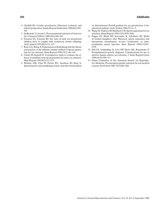 416                                                                                                                           Allahbadia


4. Gledhill BL: Gender preselection: Historical, technical, and                on discontinuous Percoll gradient for sex preselection: Com-
   ethical perspectives. Semin Reprod Endocrinol 1988;6(4):385–                puterized analyses. Arch Androl 1996;37(1):1–5
   395                                                                   10.   Wang JX, Flaherty SP, Matthews CD: Sperm separation for sex
5. Stolkowski J, Lorrain J: Preconceptional selection of fetal sex.            selection. Hum Reprod 1998;13(9):2659–2661
   Int J Gynaecol Obstet 1980;18(6):440–443                              11.   Fugger EF, Black SH, Keyvanfar K, Schulman JD: Births
6. Ericsson SA, Ericsson RJ: Sex ratio of male sex preselected                 of normal daughters after Microsort sperm separation and
   children born to couples with exclusively female offspring.                 intrauterine insemination, in-vitro fertilization, or intra-
   Arch Androl 1992;28(2):121–123                                              cytoplasmic sperm injection. Hum Reprod 1998;13:2367–
7. Rose GA, Wong A: Experiences in Hong Kong with the theory                   2370
   and practice of the albumin column method of sperm separa-            12.   Sills ES, Goldschlag D, Levy DP, Davis OK, Rosenwaks Z:
   tion for sex selection. Hum Reprod 1998;13(1):146–149                       Preimplantation genetic diagnosis: Considerations for use in
8. Check JH, Katsoff D: A prospective study to evaluate the ef-                elective human embryo sex selection. J Assist Reprod Genet
   ﬁcacy of modiﬁed swim-up preparation for male sex selection.                1999;16(10):509–511
   Hum Reprod 1993;8(2):211–214                                          13.   Ethics Committee of the American Society for Reproduc-
9. Watkins AM, Chan PJ, Patton WC, Jacobson JD, King A:                        tive Medicine. Preconception gender selection for non medical
   Sperm kinetics and morphology before and after fractionation                reasons. Fertil Steril 2001;75(5):861–864




                                                              Journal of Assisted Reproduction and Genetics, Vol. 19, No. 9, September 2002
 