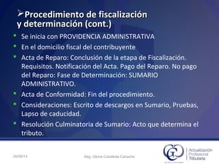 Procedimiento de fiscalizaciónProcedimiento de fiscalización
y determinación (cont.)y determinación (cont.)
 Se inicia con PROVIDENCIA ADMINISTRATIVA
 En el domicilio fiscal del contribuyente
 Acta de Reparo: Conclusión de la etapa de Fiscalización.
Requisitos. Notificación del Acta. Pago del Reparo. No pago
del Reparo: Fase de Determinación: SUMARIO
ADMINISTRATIVO.
 Acta de Conformidad: Fin del procedimiento.
 Consideraciones: Escrito de descargos en Sumario, Pruebas,
Lapso de caducidad.
 Resolución Culminatoria de Sumario: Acto que determina el
tributo.
26/09/14 Abg. Gloria Cobaleda Canache
 