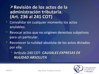 Revisión de los actos de laRevisión de los actos de la
administración tributaria.administración tributaria.
(Art. 236 al 241 COT)(Art. 236 al 241 COT)
 Convalidar en cualquier momento los actos
anulables.
 Revocar actos que no originen derechos subjetivos
para un particular.
 Reconocer la nulidad absoluta de los actos dictados
por ella:
 Artículo 240 COT: CAUSALES EXPRESAS DECAUSALES EXPRESAS DE
NULIDAD ABSOLUTANULIDAD ABSOLUTA
26/09/14 Abg. Gloria Cobaleda Canache
 
