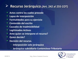 26/09/14 Abg. Gloria Cobaleda Canache
 Recurso Jerárquico.Recurso Jerárquico.(Art. 242 al 255 COT)(Art. 242 al 255 COT)
 Actos contra los cuales procede
 Lapso de Interposición
 Formalidades para su ejercicio
 Contenido del escrito
 Causales de Inadmisibilidad
 Legitimados Activos
 Ante quien se interpone el recurso?
 Quien decide?
 Decisión del recurso.
– Interposición solo jerárquico
– Jerárquico subsidiario Contencioso Tributario
 