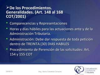 De los Procedimientos.
Generalidades. (Art. 148 al 168
COT/2001)
 Comparecencias y RepresentacionesComparecencias y Representaciones
 Horas y días hábiles para las actuaciones ante y de laHoras y días hábiles para las actuaciones ante y de la
Administración Tributaria.Administración Tributaria.
 Administración: Debe dar respuesta de toda peticiónAdministración: Debe dar respuesta de toda petición
dentro de TREINTA (30) DIAS HABILESdentro de TREINTA (30) DIAS HABILES
 Procedimiento de Perención de las solicitudes: Art.Procedimiento de Perención de las solicitudes: Art.
154 y 155 COT154 y 155 COT
26/09/14 Abg. Gloria Cobaleda Canache
 