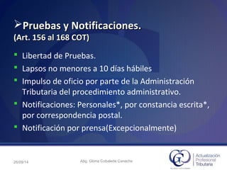 Pruebas y Notificaciones.Pruebas y Notificaciones.
(Art. 156 al 168 COT)(Art. 156 al 168 COT)
 Libertad de Pruebas.
 Lapsos no menores a 10 días hábiles
 Impulso de oficio por parte de la Administración
Tributaria del procedimiento administrativo.
 Notificaciones: Personales*, por constancia escrita*,
por correspondencia postal.
 Notificación por prensa(Excepcionalmente)
26/09/14 Abg. Gloria Cobaleda Canache
 
