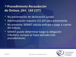 Procedimiento RecaudaciónProcedimiento Recaudación
de Omisos. (Art. 169 COT)de Omisos. (Art. 169 COT)
 No presentación de declaración jurada
 Administración requiere (15 d/h para presentarla)
 No presenta: SENIAT calcula anticipo o pago a cuenta
del tributo.
 SENIAT puede determinar luego la obligación
tributaria, aunque se haya aplicado este
procedimiento.
26/09/14 Abg. Gloria Cobaleda Canache
 