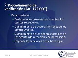 Procedimiento de
verificación (Art. 172 COT)
• Para constatar:
– Declaraciones presentadas y realizar los
ajustes respectivos.
– Cumplimiento de deberes formales de los
contribuyentes.
– Cumplimiento de los deberes formales de
los agentes de retención y de percepción.
– Imponer las sanciones a que haya lugar
26/09/14 Abg. Gloria Cobaleda Canache
 