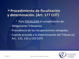 Procedimiento de fiscalizaciónProcedimiento de fiscalización
y determinación. (Art. 177 COT)y determinación. (Art. 177 COT)
 Para FISCALIZAR el cumplimiento de:
– Obligaciones Tributarias.
– Procedencia de las recuperaciones otorgadas.
– Cuando proceda a la Determinación del Tributo (s/
Art.. 131, 132 y 133 COT)
26/09/14 Abg. Gloria Cobaleda Canache
 