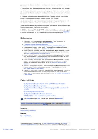 precursors b. Fibrotic phase - collagenous fibrosis with lack of marrow
                        elements

                        3. Polycythemia vera associated most often with JAK2 mutation in up to 80% of cases
                         a. Cellular phase - increased megakaryocytes which cluster, reticulin
                        fibrosis, later trichrome fibrosis, and increased myeloid and erythroid
                        precursors b. Fibrotic phase - collagenous fibrosis with lack of marrow
                        elements

                        4. Essential Thrombocythemia associated with JAK2 mutation in up to 20% of cases
                        and MPL (thrombopoietin receptor) mutation in up to 15% of cases
                         a. Cellular phase - increased large megakaryocytes with fibrosis and
                        little increase in other bone marrow elements b. Fibrotic phase -
                        collagenous fibrosis with lack of marrow elements

                        These disorders are still being revised according to more specific genetic mutations and
                        how often patients end in a fibrotic marrow event.

                        In 2005, the discovery of the JAK2 V617F mutation provided some evidence to suggest
                        a common pathogenesis for the Philadelphia Chromosome negative MPDs.[4][5][6][7][8]



                        References
                           1. ↑ Dameshek W (1951). "[Expression error: Missing operand for > Some speculations on the
                              myeloproliferative syndromes]". Blood 6 (4): 372–5. PMID 14820991.
                           2. ↑ "Classification of Human Hematopoietic Malignancies".
                              http://emice.nci.nih.gov/emice/mouse_models/organ_models/hema_models/hema_human_class.
                           3. ↑ Levene, Malcolm I.; Lewis, S. M.; Bain, Barbara J.; Imelda Bates (2001). Dacie & Lewis Practical
                              Haematology. London: W B Saunders. p. 586. ISBN 0-443-06377-X.
                           4. ↑ Baxter EJ, Scott LM, Campbell PJ, et al. (2005). "[Expression error: Missing operand for > Acquired
                              mutation of the tyrosine kinase JAK2 in human myeloproliferative disorders]". Lancet 365 (9464): 1054–
                              1061. doi:10.1016/S0140-6736(05)71142-9. PMID 15781101.
                           5. ↑ James C, Ugo V, Le Couedic JP, et al. (2005). "[Expression error: Missing operand for > A unique
                              clonal JAK2 mutation leading to constitutive signalling causes polycythaemia vera]". Nature 434 (7037):
                              1144–1148. doi:10.1038/nature03546. PMID 15793561.
                           6. ↑ Levine RL, Wadleigh M, Cools J, et al. (2005). "[Expression error: Missing operand for > Activating
                              mutation in the tyrosine kinase JAK2 in polycythemia vera, essential thrombocythemia, and myeloid
                              metaplasia with myelofibrosis]". Cancer Cell 7 (4): 387–397. doi:10.1016/j.ccr.2005.03.023. PMID
                              15837627.
                           7. ↑ Kralovics R, Passamonti F, Buser AS, et al. (2005). "[Expression error: Missing operand for > A gain-
                              of-function mutation of JAK2 in myeloproliferative disorders]". N Engl J Med 352 (17): 1779–1790.
                              doi:10.1056/NEJMoa051113. PMID 15858187.
                           8. ↑ Campbell PJ, Scott LM, Buck G, et al. (2005). "[Expression error: Missing operand for > Definition of
                              subtypes of essential thrombocythaemia and relation to polycythaemia vera based on JAK2 V617F
                              mutation status: a prospective study]". Lancet 366 (9501): 1945–1953. doi:10.1016/S0140-6736(05)67785-
                              9. PMID 16325696.




                        External links
                              Myeloproliferative Disorders Website of The CMPD Education Foundation
                              Myeloproliferative Disorders in practice
                              Myeloproliferative Disease Support List Free daily digest, 2850 subscribers 40+
                              countries
                              MeSH Myeloproliferative+Disorders
                              Myeloproliferative Disorders Research Consortium
                              MPD Foundation - Free newsletter and patient brochure

                              This disease article is a stub. You can help Wikipedia by expanding it.


                         Myeloid Hematological malignancy/leukemia histology (ICD-O 9590-9989, C81-C96, show
                                                              200-208)

                        Categories:

                        Disease stubs | Hematology

                        History
                        View article history




                         All Wikipedia content is licensed under the GNU Free Document License or the Creative
                         Commons CC-BY-SA license or is otherwise used here in compliance with the Copyright Act


Go to Bing in English                                                                     © 2010 Microsoft | Προστασία προσωπικών δεδομένων | Νομικές ανακοινώσεις | Βοήθεια
 