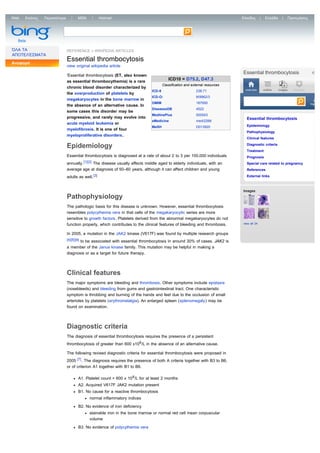 Web   Εικόνες   Περισσότερα         MSN             Hotmail                                                                   Είσοδος       |    Ελλάδα     |   Προτιμήσεις



  Bing                        essential thrombocythemia

  Beta

ΌΛΑ ΤΑ                        REFERENCE » WIKIPEDIA ARTICLES
ΑΠΟΤΕΛΈΣΜΑΤΑ
Αναφορά
                              Essential thrombocytosis
                              view original wikipedia article
                                                                                                                              Essential thrombocytosis
                              'Essential thrombocytosis (ET, also known
                                                                                          ICD10 = D75.2, D47.3
                              as essential thrombocythemia) is a rare
                                                                                      Classification and external resources
                              chronic blood disorder characterized by
                                                                              ICD-9                         238.71             overview         outline   images   locations
                              the overproduction of platelets by
                                                                              ICD-O:                        M9962/3
                              megakaryocytes in the bone marrow in                                                               Search this article
                                                                              OMIM                          187950                                                             high
                              the absence of an alternative cause. In
                                                                              DiseasesDB                    4522
                              some cases this disorder may be
                                                                              MedlinePlus                   000543
                              progressive, and rarely may evolve into                                                           Essential thrombocytosis
                                                                              eMedicine                     med/2266
                              acute myeloid leukemia or
                                                                              MeSH                          D013920             Epidemiology
                              myelofibrosis. It is one of four
                                                                                                                                Pathophysiology
                              myeloproliferative disorders.
                                                                                                                                Clinical features

                              Epidemiology                                                                                      Diagnostic criteria
                                                                                                                                Treatment
                              Essential thrombocytosis is diagnosed at a rate of about 2 to 3 per 100,000 individuals           Prognosis
                              annually. [1][2] The disease usually affects middle aged to elderly individuals, with an          Special care related to pregnancy
                              average age at diagnosis of 50–60 years, although it can affect children and young                References

                              adults as well. [3]                                                                               External links



                                                                                                                              Images
                              Pathophysiology
                              The pathologic basis for this disease is unknown. However, essential thrombocytosis
                              resembles polycythemia vera in that cells of the megakaryocytic series are more
                              sensitive to growth factors. Platelets derived from the abnormal megakaryocytes do not
                              function properly, which contributes to the clinical features of bleeding and thrombosis.       view all 24


                              In 2005, a mutation in the JAK2 kinase (V617F) was found by multiple research groups
                              [4][5][6] to be associated with essential thrombocytosis in around 30% of cases. JAK2 is

                              a member of the Janus kinase family. This mutation may be helpful in making a
                              diagnosis or as a target for future therapy.



                              Clinical features
                              The major symptoms are bleeding and thrombosis. Other symptoms include epistaxis
                              (nosebleeds) and bleeding from gums and gastrointestinal tract. One characteristic
                              symptom is throbbing and burning of the hands and feet due to the occlusion of small
                              arterioles by platelets (erythromelalgia). An enlarged spleen (splenomegaly) may be
                              found on examination.



                              Diagnostic criteria
                              The diagnosis of essential thrombocytosis requires the presence of a persistent
                              thrombocytosis of greater than 600 x109 /L in the absence of an alternative cause.

                              The following revised diagnostic criteria for essential thrombocytosis were proposed in
                              2005 [7] . The diagnosis requires the presence of both A criteria together with B3 to B6,
                              or of criterion A1 together with B1 to B6.

                                     A1. Platelet count > 600 x 10 9 /L for at least 2 months
                                     A2. Acquired V617F JAK2 mutation present
                                     B1. No cause for a reactive thrombocytosis
                                            normal inflammatory indices

                                     B2. No evidence of iron deficiency
                                            stainable iron in the bone marrow or normal red cell mean corpuscular
                                            volume
                                     B3. No evidence of polycythemia vera
 
