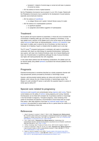hematocrit < midpoint of normal range or normal red cell mass in presence
              of normal iron stores
      B4. No evidence of chronic myeloid leukemia

But the Philadelphia chromosome may be present in up to 10% of cases. Patients with
the Philadelphia chromosome have a potential for the development of acute leukemia,
especially acute lymphocytic leukemia.

      B5. No evidence of myelofibrosis
              no collagen fibrosis and ≤ grade 2 reticulin fibrosis (using 0–4 scale)

      B6. No evidence of a myelodysplastic syndrome
              no significant dysplasia
              no cytogenetic abnormalities suggestive of myelodysplasia



Treatment
Not all patients will require treatment at presentation. In those who are at increased risk
of thrombosis or bleeding (older age, prior history of bleeding or thrombosis, or very
high platelet count), reduction of the platelet count to the normal range can be achieved
using hydroxyurea (also known as hydroxycarbamide), interferon-α or anagrelide. Low-
dose aspirin is widely used to reduce the risk of thrombosis, but there may be an
increased risk of bleeding if aspirin is initiated while the platelet count is very high.

The PT1 study [8] compared hydroxyurea in combination with aspirin to anagrelide in
combination with Aspirin as initial therapy for essential thrombocytosis. Hydroxyurea
was superior, with lower risk of arterial thrombosis, lower risk of severe bleeding and
lower risk of transformation to myelofibrosis (although the rate of venous thrombosis
was higher with hydroxycarbamide than with anagrelide).

In rare cases where patients have life-threatening complications, the platelet count can
be reduced rapidly using platelet apheresis (a procedure that removes platelets from the
blood directly). ...



Prognosis
Essential thrombocytosis is sometimes described as a slowly progressive disorder with
long asymptomatic periods punctuated by thrombotic or hemorrhagic events.

However, well-documented medical regimes can reduce and control the number of
platelets, which reduces the risk of these thrombotic or haemorrhagic events. The
lifespan of a well controlled ET person is well within the expected range for a person of
similar age but without ET.



Special care related to pregnancy
Hydroxyurea and anagrelide are contraindicated during pregnancy and nursing. There is
current debate as to the safety of interferon during pregnancy and nursing. Essential
thrombocytosis can be linked with increased risk of spontaeous abortion or miscarriage
in the first trimester of pregnancy. Throughout pregnancy, close monitoring of the
mother for thrombosis and placenta is recommended to ensure blood clots are caught.
Post partum, often daily injections of low dose low molecular weight heparin (e.g.
enoxaparin) are prescribed for several weeks as this is a period where the mother is at
higher risk of developing a blood clot.



References
   1. ↑ Mesa R, Silverstein M, Jacobsen S, Wollan P, Tefferi A (1999). "[Expression error: Missing operand
      for > Population-based incidence and survival figures in essential thrombocythemia and agnogenic myeloid
      metaplasia: an Olmsted County Study, 1976-1995]". Am J Hematol 61 (1): 10–5. doi:10.1002/(SICI)1096-
      8652(199905)61:1<10::AID-AJH3>3.0.CO;2-I. PMID 10331505.
   2. ↑ Kutti J, Ridell B (2001). "[Expression error: Missing operand for > Epidemiology of the
      myeloproliferative disorders: essential thrombocythaemia, polycythaemia vera and idiopathic myelofibrosis]".
      Pathol Biol (Paris) 49 (2): 164–6. PMID 11317963.
   3. ↑ Hoffman: Hematology: Basic Principles and Practice, 4th ed., 2005 Churchill Livingstone, Chapter 71.
   4. ↑ Kralovics R, Passamonti F, Buser AS, Teo SS, et al. (2005). "[Expression error: Missing operand for >
      A gain-of-function mutation of JAK2 in myeloproliferative disorders]". N Engl J Med 352 (17): 1779–90.
      doi:10.1056/NEJMoa051113. PMID 15858187.
   5. ↑ Baxter EJ, Scott LM, Campbell PJ, et al. (2005). "Acquired mutation of the tyrosine kinase JAK2 in
      human myeloproliferative disorders". Lancet 365 (9464): 1054–61. doi:10.1016/S0140-6736(05)71142-9.
      PMID 15781101. http://linkinghub.elsevier.com/retrieve/pii/S0140-6736(05)71142-9.
 