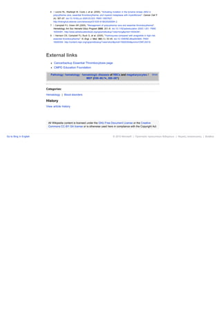 6. ↑ Levine RL, Wadleigh M, Cools J, et al. (2005). "Activating mutation in the tyrosine kinase JAK2 in
                              polycythemia vera, essential thrombocythemia, and myeloid metaplasia with myelofibrosis". Cancer Cell 7
                              (4): 387–97. doi:10.1016/j.ccr.2005.03.023. PMID 15837627.
                              http://linkinghub.elsevier.com/retrieve/pii/S1535-6108(05)00094-2.
                           7. ↑ Campbell PJ, Green AR (2005). "Management of polycythemia vera and essential thrombocythemia".
                              Hematology Am Soc Hematol Educ Program 2005: 201–8. doi:10.1182/asheducation-2005.1.201. PMID
                              16304381. http://www.asheducationbook.org/cgi/pmidlookup?view=long&pmid=16304381.
                           8. ↑ Harrison CN, Campbell PJ, Buck G, et al. (2005). "Hydroxyurea compared with anagrelide in high-risk
                              essential thrombocythemia". N. Engl. J. Med. 353 (1): 33–45. doi:10.1056/NEJMoa043800. PMID
                              16000354. http://content.nejm.org/cgi/pmidlookup?view=short&pmid=16000354&promo=ONFLNS19.




                        External links
                              Cancerbackup Essential Thrombocytosis page
                              CMPD Education Foundation

                           Pathology: hematology · hematologic diseases of RBCs and megakaryocytes /                                 show
                                                      MEP (D50-69,74, 280-287)



                        Categories:

                        Hematology | Blood disorders

                        History
                        View article history




                         All Wikipedia content is licensed under the GNU Free Document License or the Creative
                         Commons CC-BY-SA license or is otherwise used here in compliance with the Copyright Act


Go to Bing in English                                                                      © 2010 Microsoft | Προστασία προσωπικών δεδομένων | Νομικές ανακοινώσεις | Βοήθεια
 