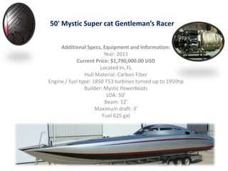 50' Mystic Super cat Gentleman’s Racer Additional Specs, Equipment and Information: Year: 2011  Current Price: $1,790,000.00 USD Located In, FL  Hull Material: Carbon Fiber  Engine / fuel type: 1850 T53 turbines turned up to 1950hp Builder: Mystic Powerboats LOA: 50’ Beam: 12’ Maximum draft: 3’ Fuel 625 gal 