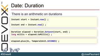 @JosePaumard#50new8
Date: Duration
There is an arithmetic on durations
Instant start = Instant.now() ;
Instant end = Instant.now() ;
Duration elapsed = Duration.between(start, end) ;
long millis = elapsed.toMillis() ;
elapsed.plus(2L, TemporalUnit.SECONDS) ;
 