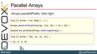 @JosePaumard#50new8
Parallel Arrays
Arrays.parallelPrefix: fold right
long [] array = new long [...] ;
Arrays.parallelPrefix(array, (l1, l2) -> l1 + l2) ;
System.out.println(Arrays.toString(array)) ;
long [] array = {1L, 1L, 1L, 1L} ;
> [1, 2, 3, 4]
 