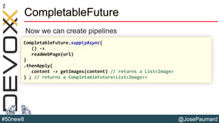@JosePaumard#50new8
CompletableFuture
Now we can create pipelines
CompletableFuture.supplyAsync(
() ->
readWebPage(url)
)
.thenApply(
content -> getImages(content) // returns a List<Image>
) ; // returns a CompletableFuture<List<Image>>
 